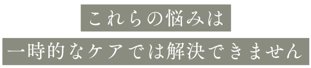 これらの悩みは一時的なケアでは解決できません