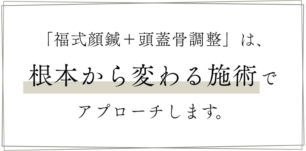 「福式顔鍼＋頭蓋骨調整」は、根本から変わる施術でアプローチします。