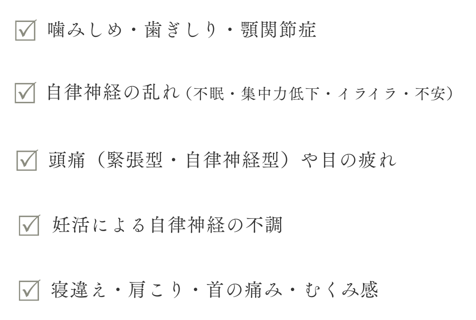 Wellness（心身の不調 団噛みしめ・歯ぎしり・別関節症 切自律神経の乱れ（不眠．兆中力低―ド・イライラ・不安） 団頭痛（緊張型・自律神経型）や日の疲れ 団妊活による自律神経の不調 団寝違え・盾こり・首の痛み・む（み感
